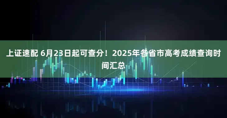 上證速配 6月23日起可查分！2025年各省市高考成績查詢時間匯總