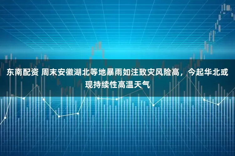 東南配資 周末安徽湖北等地暴雨如注致災風險高，今起華北或現持續性高溫天氣