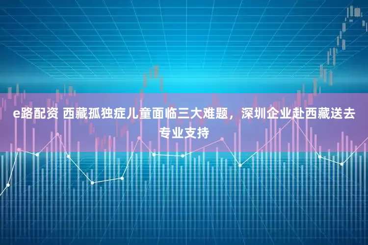 e路配資 西藏孤獨癥兒童面臨三大難題，深圳企業赴西藏送去專業支持