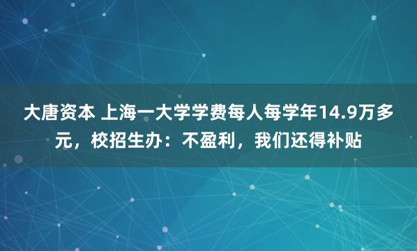大唐資本 上海一大學學費每人每學年14.9萬多元，校招生辦：不盈利，我們還得補貼
