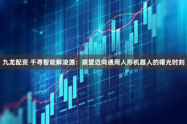 九龍配資 千尋智能解浚源：展望邁向通用人形機器人的曙光時刻