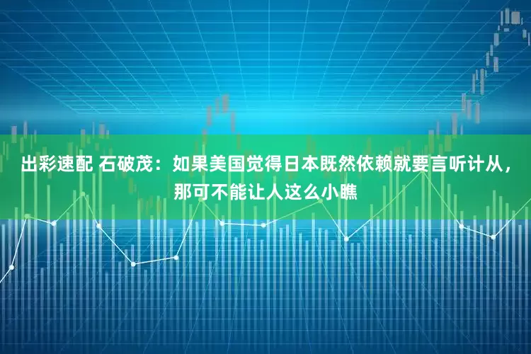 出彩速配 石破茂：如果美國覺得日本既然依賴就要言聽計從，那可不能讓人這么小瞧