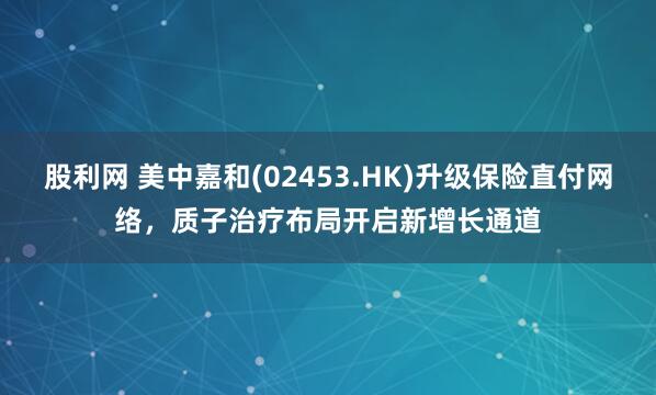 股利網 美中嘉和(02453.HK)升級保險直付網絡，質子治療布局開啟新增長通道