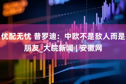 優配無憂 普羅迪：中歐不是敵人而是朋友_大皖新聞 | 安徽網