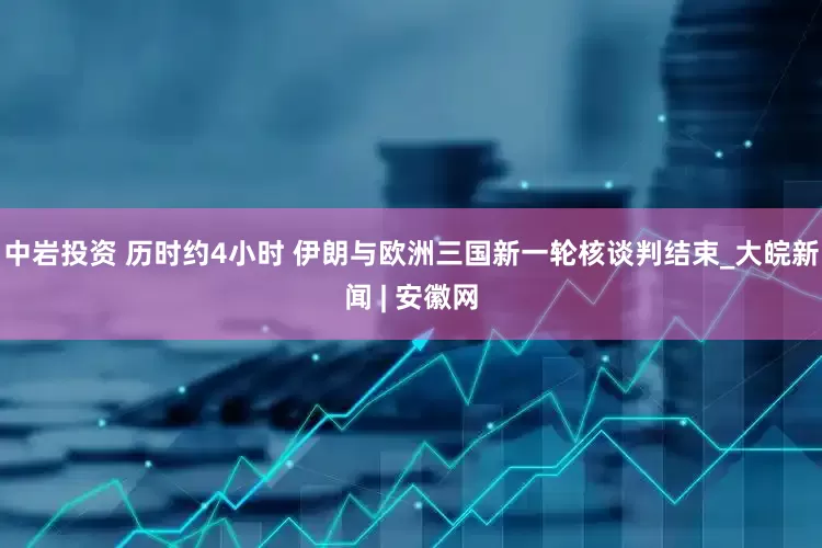 中巖投資 歷時約4小時 伊朗與歐洲三國新一輪核談判結束_大皖新聞 | 安徽網