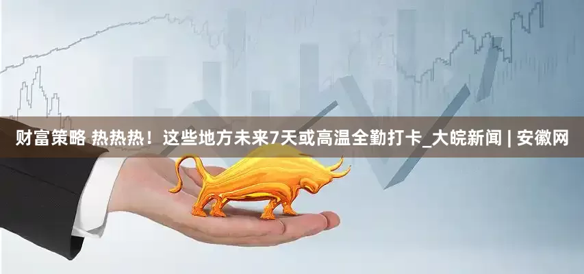 財富策略 熱熱熱！這些地方未來7天或高溫全勤打卡_大皖新聞 | 安徽網