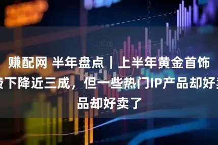 賺配網 半年盤點｜上半年黃金首飾消費下降近三成，但一些熱門IP產品卻好賣了