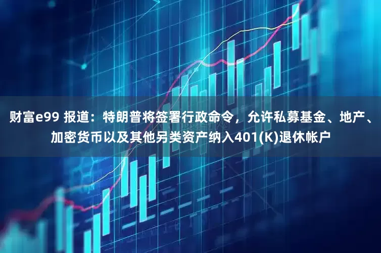 財富e99 報道：特朗普將簽署行政命令，允許私募基金、地產、加密貨幣以及其他另類資產納入401(K)退休帳戶