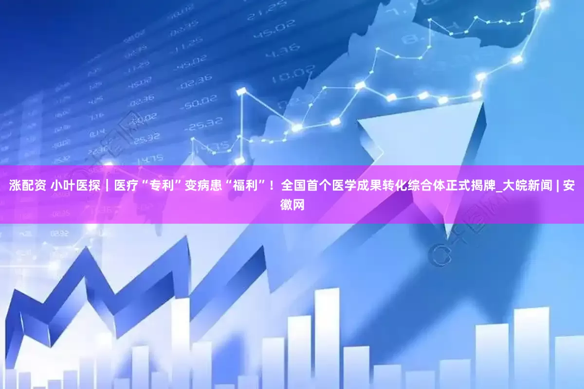 漲配資 小葉醫探｜醫療“專利”變病患“福利”！全國首個醫學成果轉化綜合體正式揭牌_大皖新聞 | 安徽網