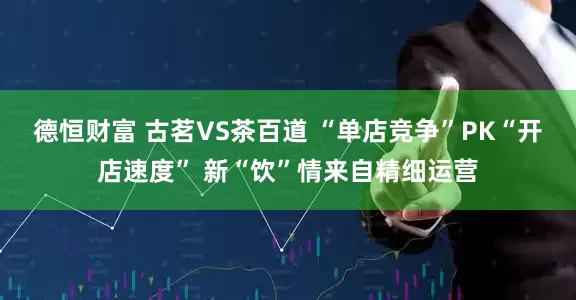 德恒財富 古茗VS茶百道 “單店競爭”PK“開店速度” 新“飲”情來自精細運營