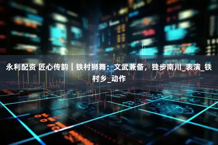 永利配資 匠心傳韻︱鐵村獅舞：文武兼備，獨步南川_表演_鐵村鄉_動作