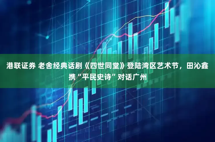 港聯證券 老舍經典話劇《四世同堂》登陸灣區藝術節，田沁鑫攜“平民史詩”對話廣州
